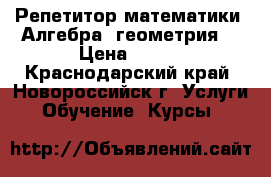 Репетитор математики (Алгебра, геометрия) › Цена ­ 300 - Краснодарский край, Новороссийск г. Услуги » Обучение. Курсы   